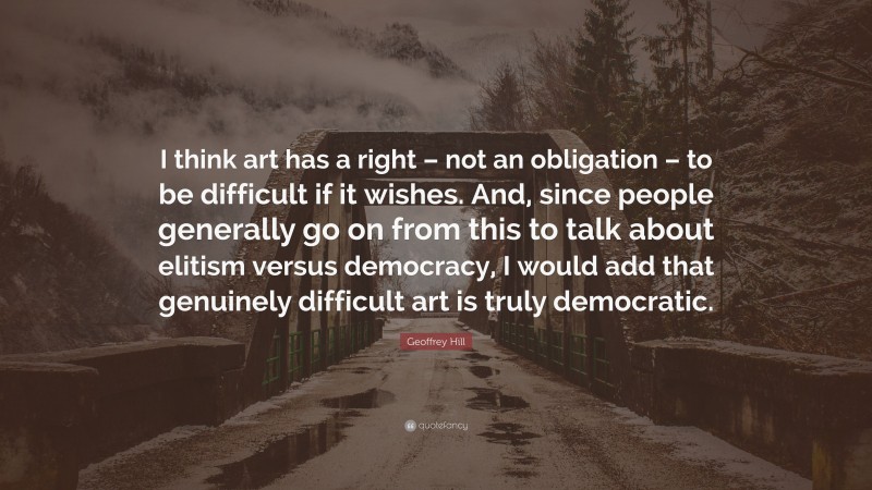 Geoffrey Hill Quote: “I think art has a right – not an obligation – to be difficult if it wishes. And, since people generally go on from this to talk about elitism versus democracy, I would add that genuinely difficult art is truly democratic.”