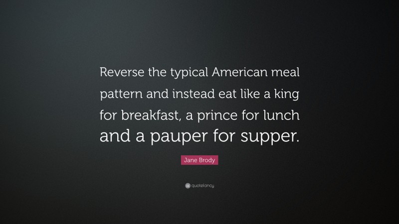 Jane Brody Quote: “Reverse the typical American meal pattern and instead eat like a king for breakfast, a prince for lunch and a pauper for supper.”