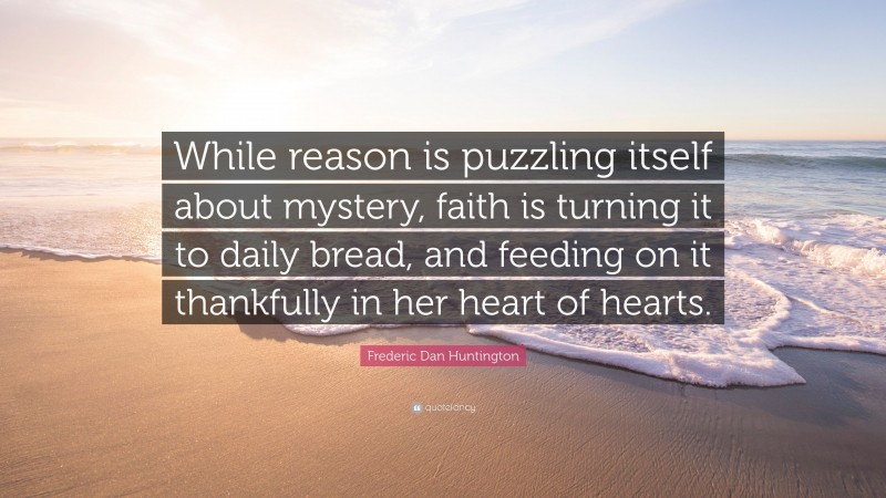 Frederic Dan Huntington Quote: “While reason is puzzling itself about mystery, faith is turning it to daily bread, and feeding on it thankfully in her heart of hearts.”