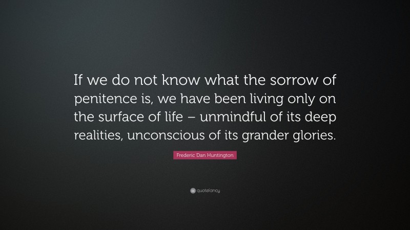 Frederic Dan Huntington Quote: “If we do not know what the sorrow of penitence is, we have been living only on the surface of life – unmindful of its deep realities, unconscious of its grander glories.”