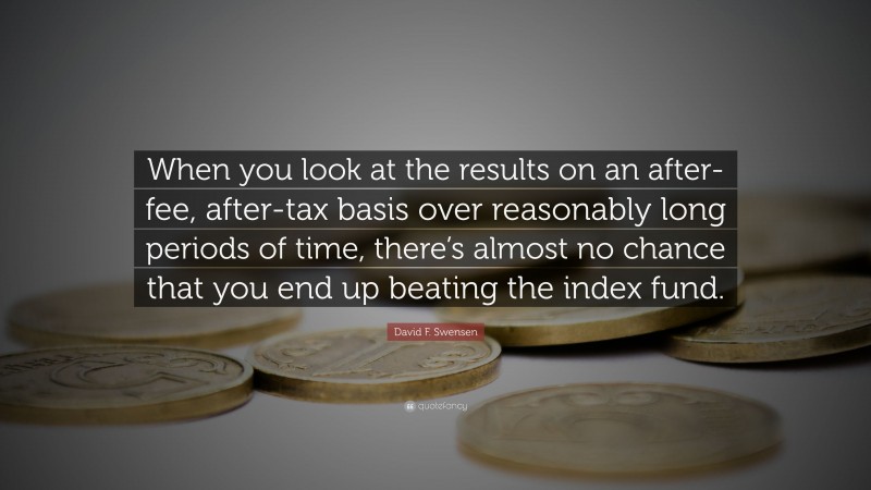 David F. Swensen Quote: “When you look at the results on an after-fee, after-tax basis over reasonably long periods of time, there’s almost no chance that you end up beating the index fund.”