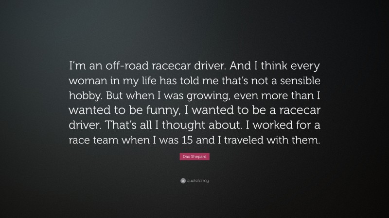 Dax Shepard Quote: “I’m an off-road racecar driver. And I think every woman in my life has told me that’s not a sensible hobby. But when I was growing, even more than I wanted to be funny, I wanted to be a racecar driver. That’s all I thought about. I worked for a race team when I was 15 and I traveled with them.”