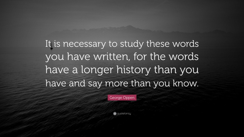 George Oppen Quote: “It is necessary to study these words you have written, for the words have a longer history than you have and say more than you know.”