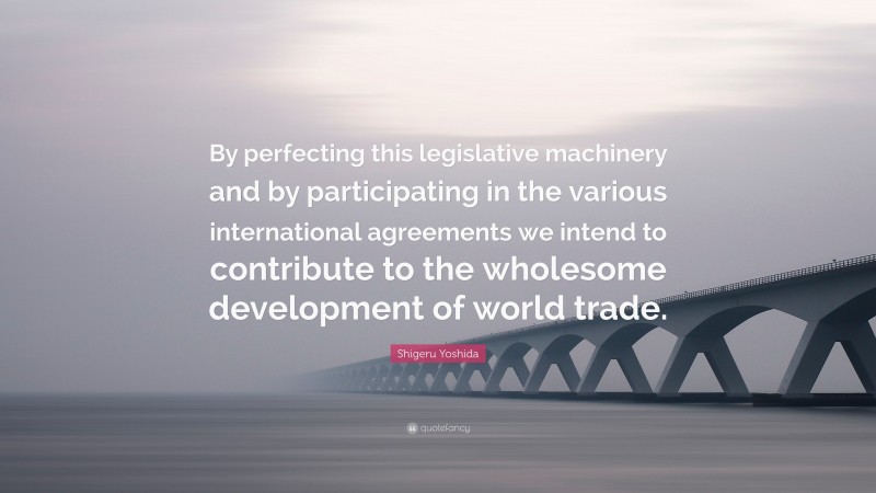 Shigeru Yoshida Quote: “By perfecting this legislative machinery and by participating in the various international agreements we intend to contribute to the wholesome development of world trade.”