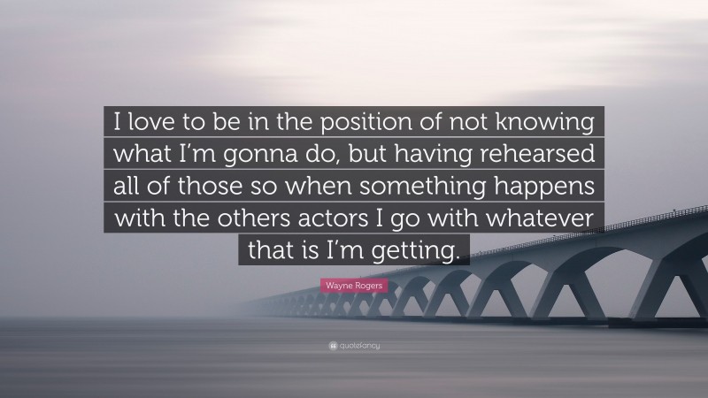 Wayne Rogers Quote: “I love to be in the position of not knowing what I’m gonna do, but having rehearsed all of those so when something happens with the others actors I go with whatever that is I’m getting.”