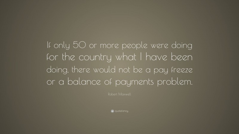 Robert Maxwell Quote: “If only 50 or more people were doing for the country what I have been doing, there would not be a pay freeze or a balance of payments problem.”
