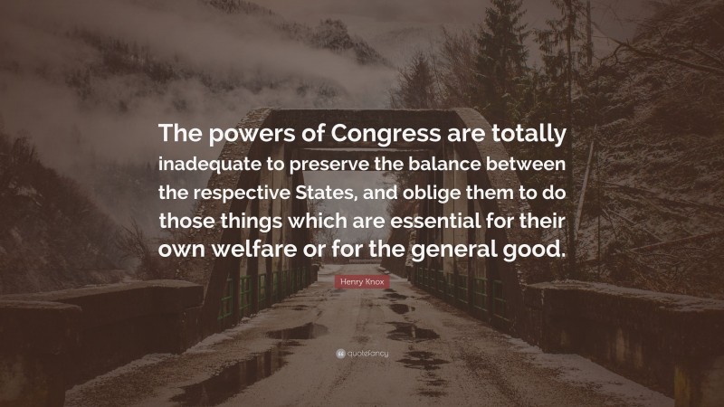 Henry Knox Quote: “The powers of Congress are totally inadequate to preserve the balance between the respective States, and oblige them to do those things which are essential for their own welfare or for the general good.”