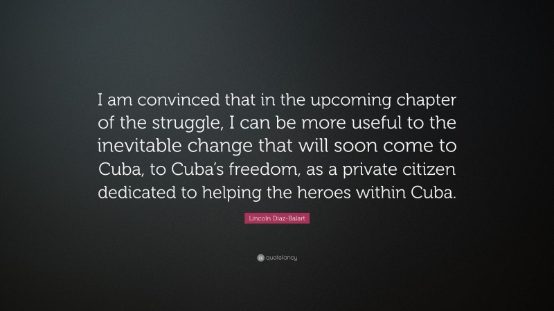 Lincoln Diaz-Balart Quote: “I am convinced that in the upcoming chapter of the struggle, I can be more useful to the inevitable change that will soon come to Cuba, to Cuba’s freedom, as a private citizen dedicated to helping the heroes within Cuba.”
