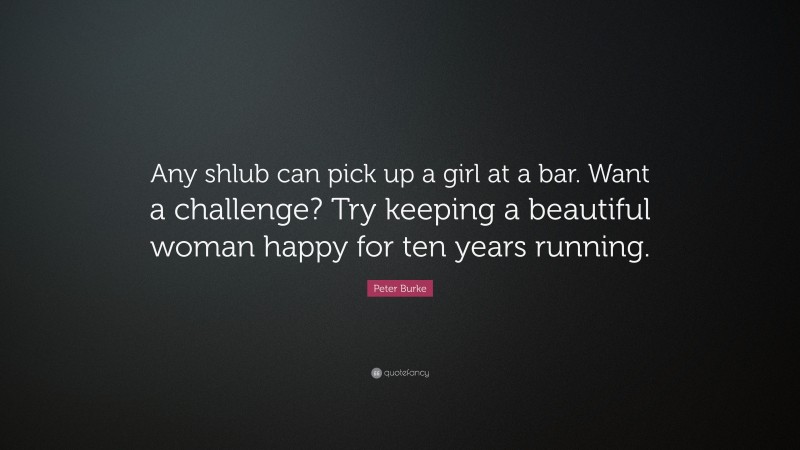 Peter Burke Quote: “Any shlub can pick up a girl at a bar. Want a challenge? Try keeping a beautiful woman happy for ten years running.”