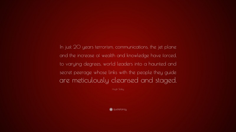 Hugh Sidey Quote: “In just 20 years terrorism, communications, the jet plane and the increase of wealth and knowledge have forced, to varying degrees, world leaders into a haunted and secret peerage whose links with the people they guide are meticulously cleansed and staged.”