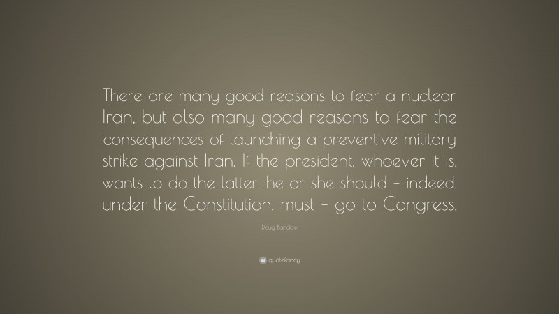 Doug Bandow Quote: “There are many good reasons to fear a nuclear Iran, but also many good reasons to fear the consequences of launching a preventive military strike against Iran. If the president, whoever it is, wants to do the latter, he or she should – indeed, under the Constitution, must – go to Congress.”