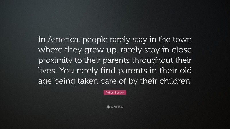 Robert Benton Quote: “In America, people rarely stay in the town where they grew up, rarely stay in close proximity to their parents throughout their lives. You rarely find parents in their old age being taken care of by their children.”