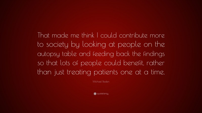 Michael Baden Quote: “That made me think I could contribute more to society by looking at people on the autopsy table and feeding back the findings so that lots of people could benefit, rather than just treating patients one at a time.”