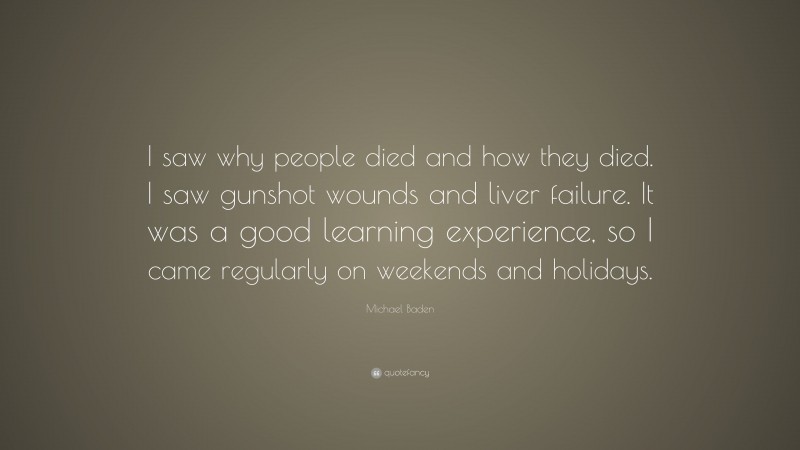 Michael Baden Quote: “I saw why people died and how they died. I saw gunshot wounds and liver failure. It was a good learning experience, so I came regularly on weekends and holidays.”