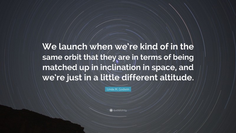 Linda M. Godwin Quote: “We launch when we’re kind of in the same orbit that they are in terms of being matched up in inclination in space, and we’re just in a little different altitude.”