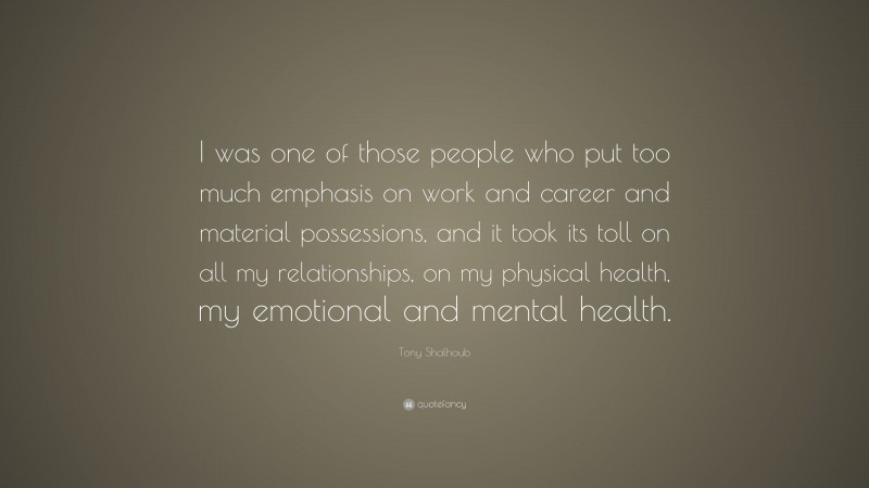 Tony Shalhoub Quote: “I was one of those people who put too much emphasis on work and career and material possessions, and it took its toll on all my relationships, on my physical health, my emotional and mental health.”