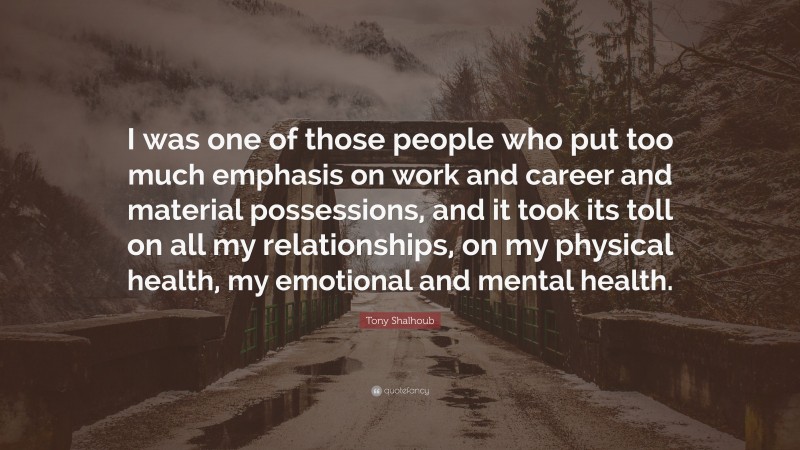 Tony Shalhoub Quote: “I was one of those people who put too much emphasis on work and career and material possessions, and it took its toll on all my relationships, on my physical health, my emotional and mental health.”