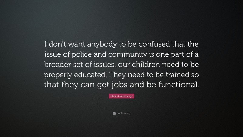 Elijah Cummings Quote: “I don’t want anybody to be confused that the issue of police and community is one part of a broader set of issues, our children need to be properly educated. They need to be trained so that they can get jobs and be functional.”