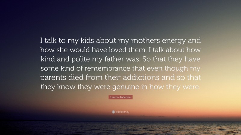 Lemon Andersen Quote: “I talk to my kids about my mothers energy and how she would have loved them. I talk about how kind and polite my father was. So that they have some kind of remembrance that even though my parents died from their addictions and so that they know they were genuine in how they were.”