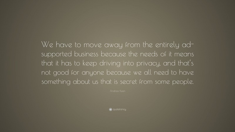 Andrew Keen Quote: “We have to move away from the entirely ad-supported business because the needs of it means that it has to keep driving into privacy, and that’s not good for anyone because we all need to have something about us that is secret from some people.”