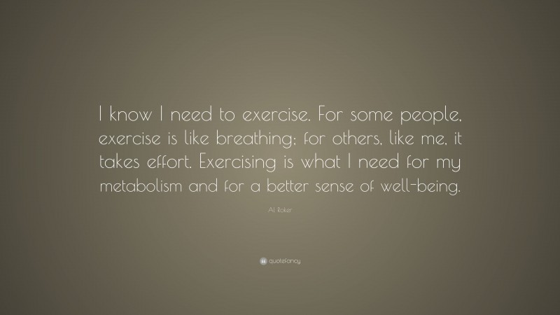 Al Roker Quote: “I know I need to exercise. For some people, exercise is like breathing; for others, like me, it takes effort. Exercising is what I need for my metabolism and for a better sense of well-being.”