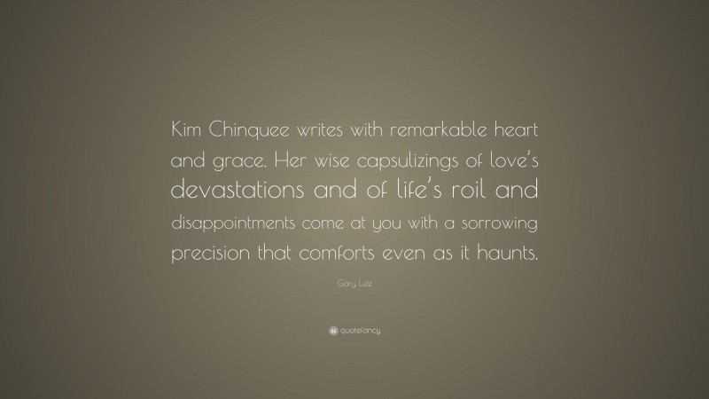 Gary Lutz Quote: “Kim Chinquee writes with remarkable heart and grace. Her wise capsulizings of love’s devastations and of life’s roil and disappointments come at you with a sorrowing precision that comforts even as it haunts.”