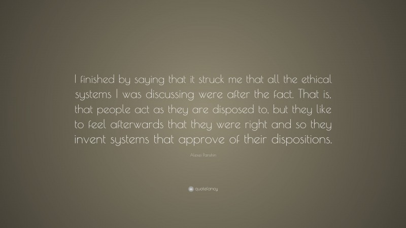 Alexei Panshin Quote: “I finished by saying that it struck me that all the ethical systems I was discussing were after the fact. That is, that people act as they are disposed to, but they like to feel afterwards that they were right and so they invent systems that approve of their dispositions.”