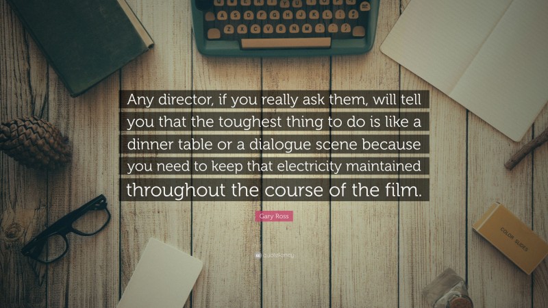 Gary Ross Quote: “Any director, if you really ask them, will tell you that the toughest thing to do is like a dinner table or a dialogue scene because you need to keep that electricity maintained throughout the course of the film.”