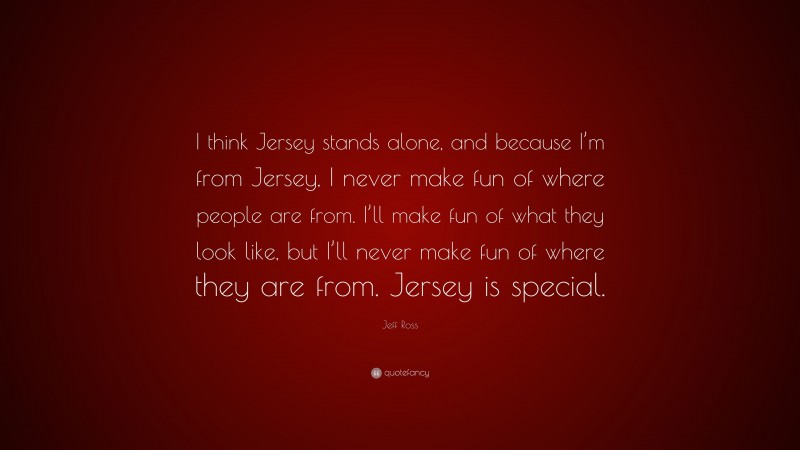 Jeff Ross Quote: “I think Jersey stands alone, and because I’m from Jersey, I never make fun of where people are from. I’ll make fun of what they look like, but I’ll never make fun of where they are from. Jersey is special.”