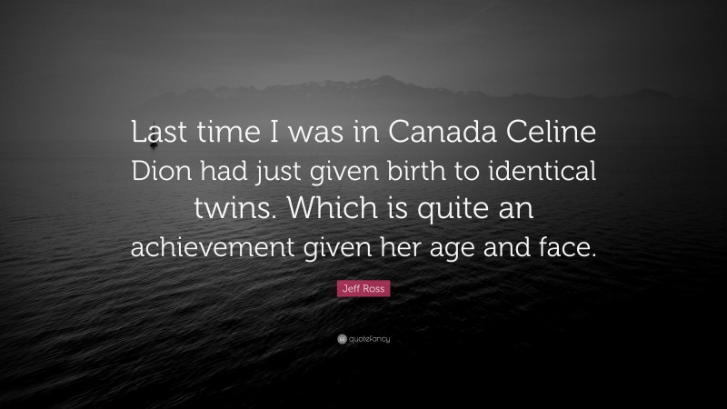 Jeff Ross Quote: “Last time I was in Canada Celine Dion had just given birth to identical twins. Which is quite an achievement given her age and face.”