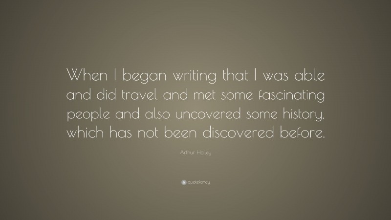 Arthur Hailey Quote: “When I began writing that I was able and did travel and met some fascinating people and also uncovered some history, which has not been discovered before.”