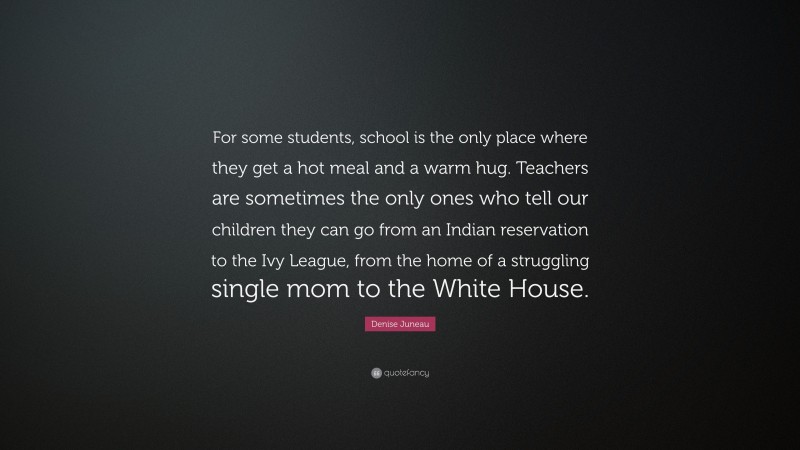 Denise Juneau Quote: “For some students, school is the only place where they get a hot meal and a warm hug. Teachers are sometimes the only ones who tell our children they can go from an Indian reservation to the Ivy League, from the home of a struggling single mom to the White House.”