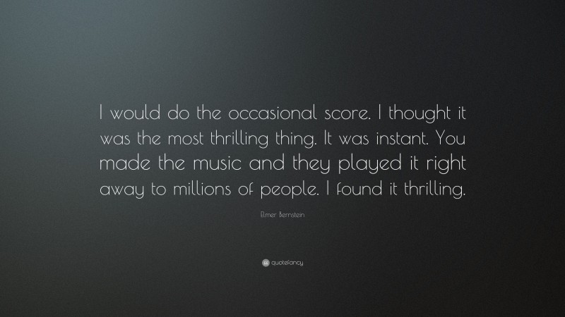 Elmer Bernstein Quote: “I would do the occasional score. I thought it was the most thrilling thing. It was instant. You made the music and they played it right away to millions of people. I found it thrilling.”