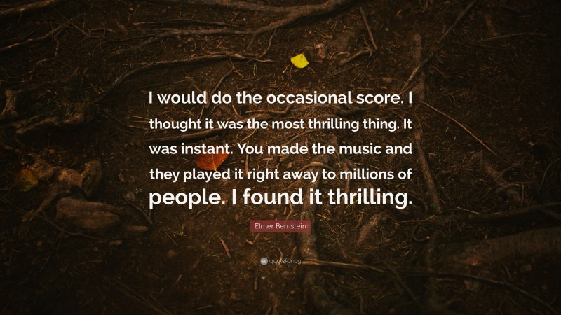 Elmer Bernstein Quote: “I would do the occasional score. I thought it was the most thrilling thing. It was instant. You made the music and they played it right away to millions of people. I found it thrilling.”