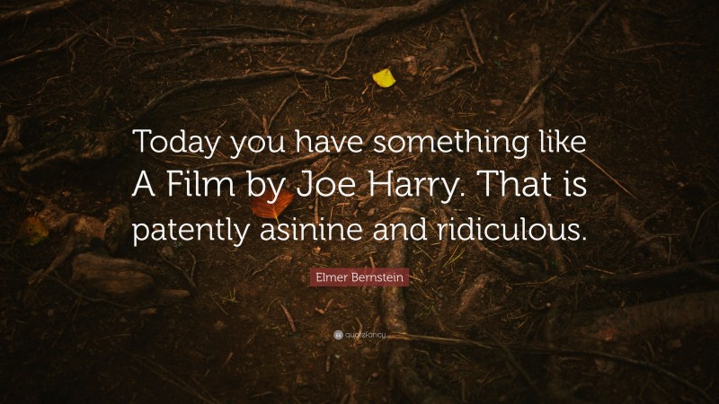 Elmer Bernstein Quote: “Today you have something like A Film by Joe Harry. That is patently asinine and ridiculous.”