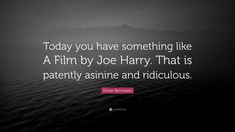 Elmer Bernstein Quote: “Today you have something like A Film by Joe Harry. That is patently asinine and ridiculous.”