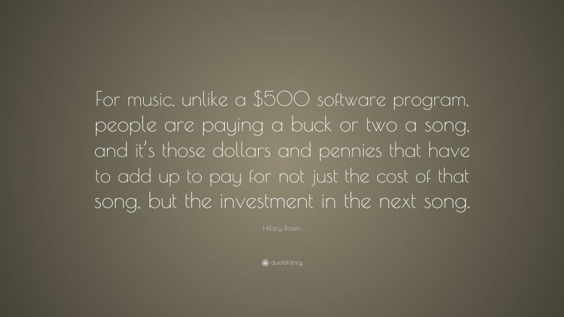 Hilary Rosen Quote: “For music, unlike a $500 software program, people are paying a buck or two a song, and it’s those dollars and pennies that have to add up to pay for not just the cost of that song, but the investment in the next song.”