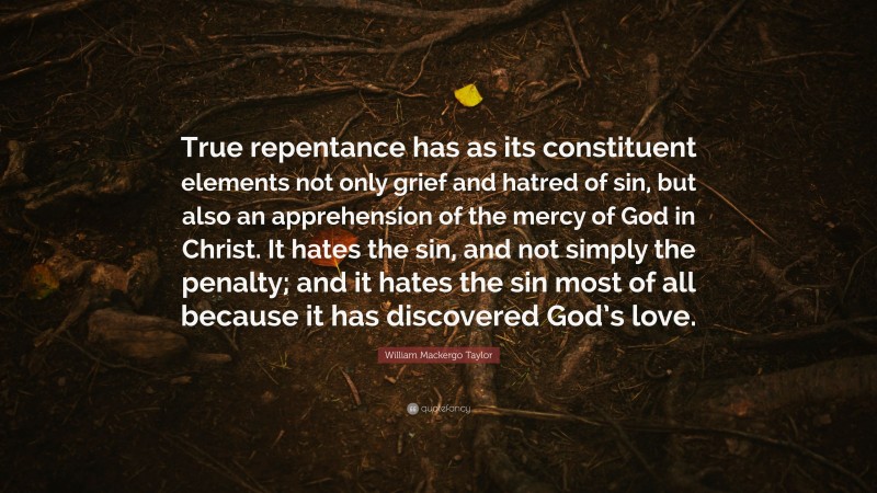 William Mackergo Taylor Quote: “True repentance has as its constituent elements not only grief and hatred of sin, but also an apprehension of the mercy of God in Christ. It hates the sin, and not simply the penalty; and it hates the sin most of all because it has discovered God’s love.”