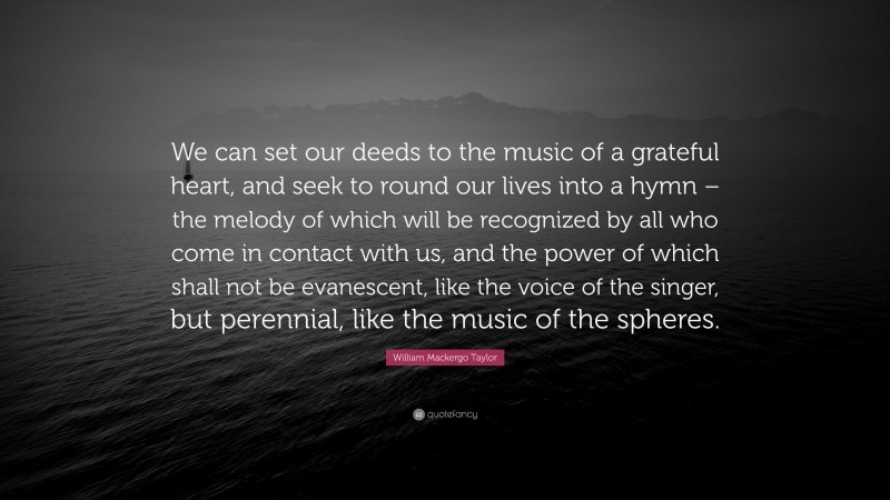 William Mackergo Taylor Quote: “We can set our deeds to the music of a grateful heart, and seek to round our lives into a hymn – the melody of which will be recognized by all who come in contact with us, and the power of which shall not be evanescent, like the voice of the singer, but perennial, like the music of the spheres.”
