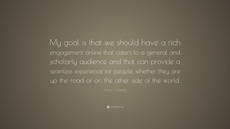 Thomas P. Campbell Quote: “My goal is that we should have a rich engagement online that caters to a general and scholarly audience and that can provide a seamless experience for people, whether they are up the road or on the other side of the world.”