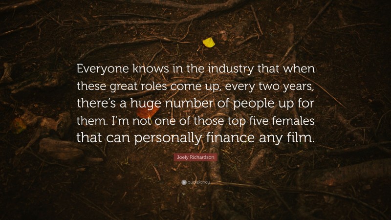 Joely Richardson Quote: “Everyone knows in the industry that when these great roles come up, every two years, there’s a huge number of people up for them. I’m not one of those top five females that can personally finance any film.”