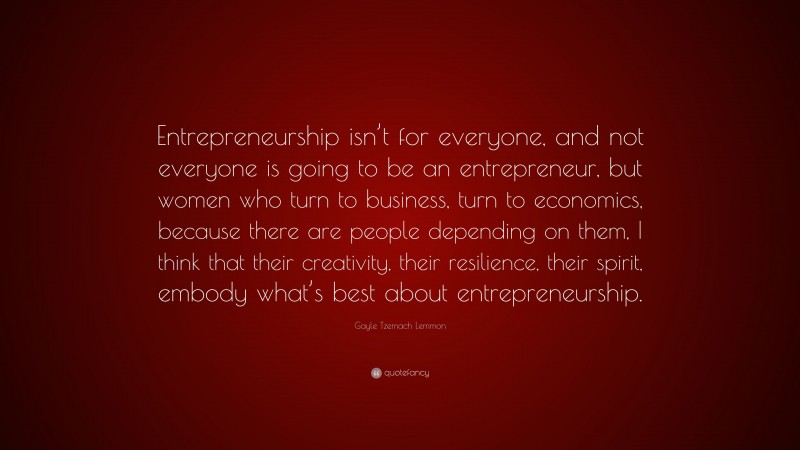 Gayle Tzemach Lemmon Quote: “Entrepreneurship isn’t for everyone, and not everyone is going to be an entrepreneur, but women who turn to business, turn to economics, because there are people depending on them, I think that their creativity, their resilience, their spirit, embody what’s best about entrepreneurship.”