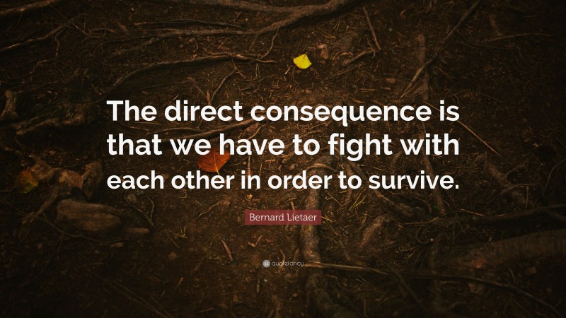 Bernard Lietaer Quote: “The direct consequence is that we have to fight with each other in order to survive.”