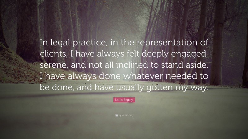 Louis Begley Quote: “In legal practice, in the representation of clients, I have always felt deeply engaged, serene, and not all inclined to stand aside. I have always done whatever needed to be done, and have usually gotten my way.”