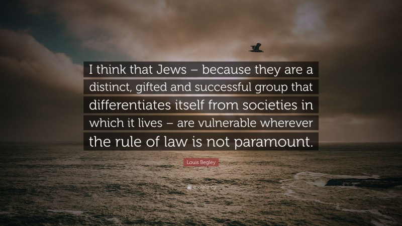 Louis Begley Quote: “I think that Jews – because they are a distinct, gifted and successful group that differentiates itself from societies in which it lives – are vulnerable wherever the rule of law is not paramount.”