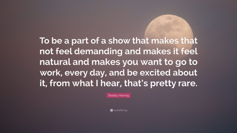 Shelley Hennig Quote: “To be a part of a show that makes that not feel demanding and makes it feel natural and makes you want to go to work, every day, and be excited about it, from what I hear, that’s pretty rare.”