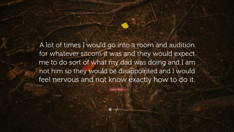 Jason Ritter Quote: “A lot of times I would go into a room and audition for whatever sitcom it was and they would expect me to do sort of what my dad was doing and I am not him so they would be disappointed and I would feel nervous and not know exactly how to do it.”