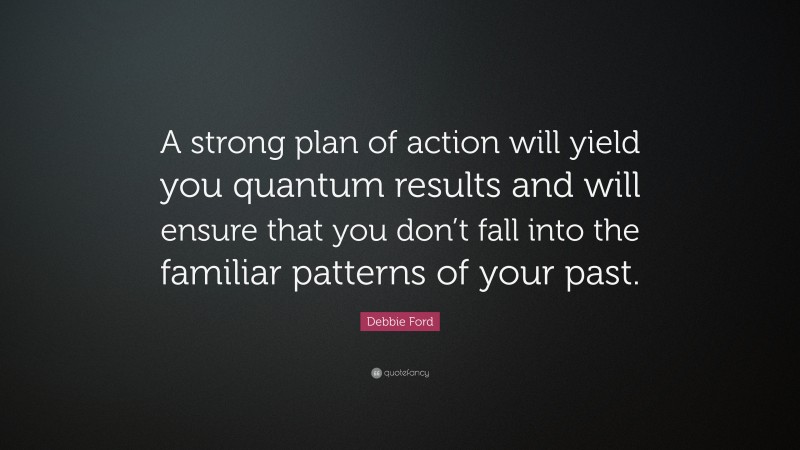 Debbie Ford Quote: “A strong plan of action will yield you quantum results and will ensure that you don’t fall into the familiar patterns of your past.”