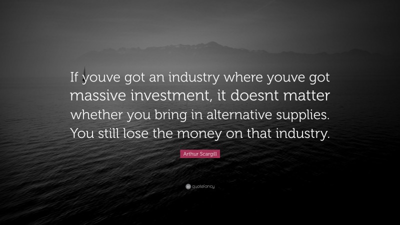Arthur Scargill Quote: “If youve got an industry where youve got massive investment, it doesnt matter whether you bring in alternative supplies. You still lose the money on that industry.”