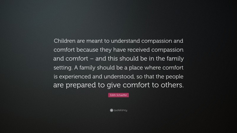 Edith Schaeffer Quote: “Children are meant to understand compassion and comfort because they have received compassion and comfort – and this should be in the family setting. A family should be a place where comfort is experienced and understood, so that the people are prepared to give comfort to others.”